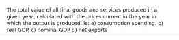 The total value of all final goods and services produced in a given year, calculated with the prices current in the year in which the output is produced, is: a) consumption spending. b) real GDP. c) nominal GDP d) net exports