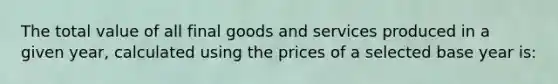 The total value of all final goods and services produced in a given year, calculated using the prices of a selected base year is: