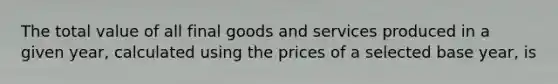 The total value of all final goods and services produced in a given year, calculated using the prices of a selected base year, is