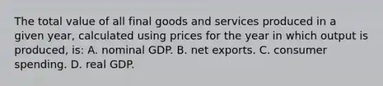 The total value of all final goods and services produced in a given year, calculated using prices for the year in which output is produced, is: A. nominal GDP. B. net exports. C. consumer spending. D. real GDP.