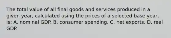 The total value of all final goods and services produced in a given year, calculated using the prices of a selected base year, is: A. nominal GDP. B. consumer spending. C. net exports. D. real GDP.