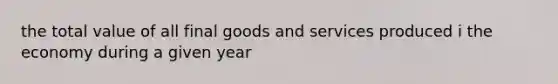 the total value of all final goods and services produced i the economy during a given year