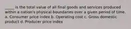 _____ is the total value of all final goods and services produced within a nation's physical boundaries over a given period of time. a. Consumer price index b. Operating cost c. Gross domestic product d. Producer price index