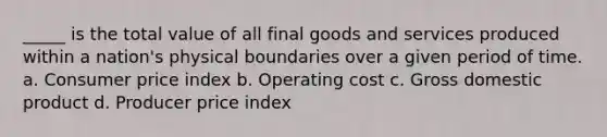 _____ is the total value of all final goods and services produced within a nation's physical boundaries over a given period of time. a. Consumer price index b. Operating cost c. Gross domestic product d. Producer price index