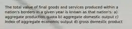 The total value of final goods and services produced within a nation's borders in a given year is known as that nation's: a) aggregate production quota b) aggregate domestic output c) Index of aggregate economic output d) gross domestic product