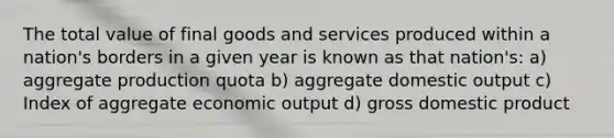 The total value of final goods and services produced within a nation's borders in a given year is known as that nation's: a) aggregate production quota b) aggregate domestic output c) Index of aggregate economic output d) gross domestic product