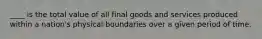 ____ is the total value of all final goods and services produced within a nation's physical boundaries over a given period of time.