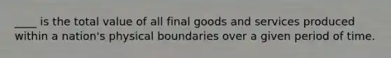 ____ is the total value of all final goods and services produced within a nation's physical boundaries over a given period of time.