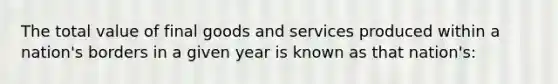 The total value of final goods and services produced within a nation's borders in a given year is known as that nation's: