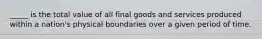 _____ is the total value of all final goods and services produced within a nation's physical boundaries over a given period of time.