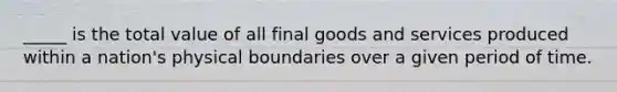 _____ is the total value of all final goods and services produced within a nation's physical boundaries over a given period of time.