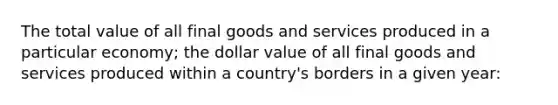 The total value of all final goods and services produced in a particular economy; the dollar value of all final goods and services produced within a country's borders in a given year: