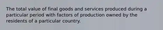 The total value of final goods and services produced during a particular period with factors of production owned by the residents of a particular country.