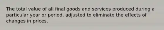 The total value of all final goods and services produced during a particular year or period, adjusted to eliminate the effects of changes in prices.