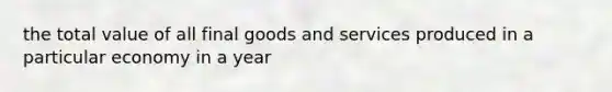 the total value of all final goods and services produced in a particular economy in a year