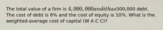 The total value of a firm is 4,000,000 and it has300,000 debt. The cost of debt is 6% and the cost of equity is 10%. What is the weighted-average cost of capital (W A C C)?