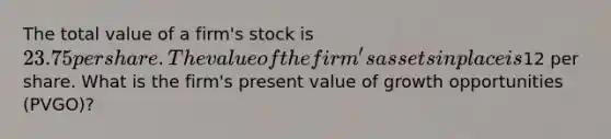 The total value of a firm's stock is 23.75 per share. The value of the firm's assets in place is12 per share. What is the firm's present value of growth opportunities (PVGO)?