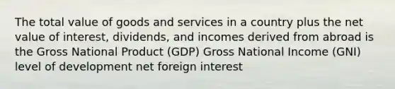 The total value of goods and services in a country plus the net value of interest, dividends, and incomes derived from abroad is the Gross National Product (GDP) Gross National Income (GNI) level of development net foreign interest