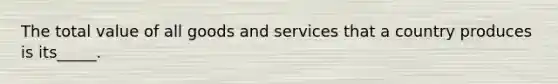 The total value of all goods and services that a country produces is its_____.