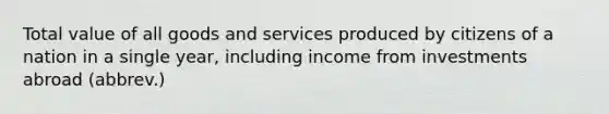 Total value of all goods and services produced by citizens of a nation in a single year, including income from investments abroad (abbrev.)