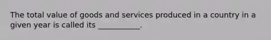 The total value of goods and services produced in a country in a given year is called its ___________.