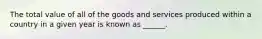 The total value of all of the goods and services produced within a country in a given year is known as ______.