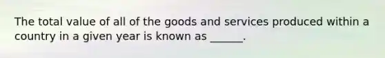 The total value of all of the goods and services produced within a country in a given year is known as ______.