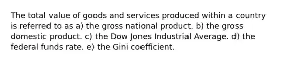 The total value of goods and services produced within a country is referred to as a) the gross national product. b) the gross domestic product. c) the Dow Jones Industrial Average. d) the federal funds rate. e) the Gini coefficient.