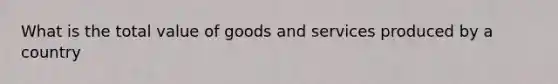 What is the total value of goods and services produced by a country