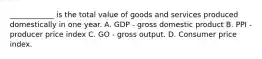 ____________ is the total value of goods and services produced domestically in one year. A. GDP - gross domestic product B. PPI - producer price index C. GO - gross output. D. Consumer price index.