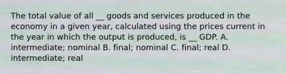 The total value of all __ goods and services produced in the economy in a given year, calculated using the prices current in the year in which the output is produced, is __ GDP. A. intermediate; nominal B. final; nominal C. final; real D. intermediate; real