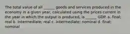 The total value of all ______ goods and services produced in the economy in a given year, calculated using the prices current in the year in which the output is produced, is ______ GDP. a. final; real b. intermediate; real c. intermediate; nominal d. final; nominal