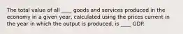 The total value of all ____ goods and services produced in the economy in a given year, calculated using the prices current in the year in which the output is produced, is ____ GDP.