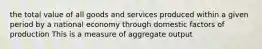 the total value of all goods and services produced within a given period by a national economy through domestic factors of production This is a measure of aggregate output