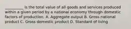 __________ is the total value of all goods and services produced within a given period by a national economy through domestic factors of production. A. Aggregate output B. Gross national product C. Gross domestic product D. Standard of living