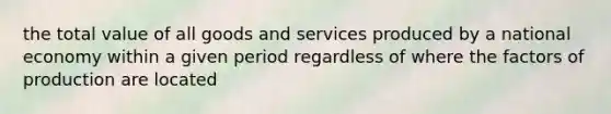 the total value of all goods and services produced by a national economy within a given period regardless of where the factors of production are located