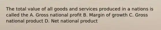 The total value of all goods and services produced in a nations is called the A. Gross national profit B. Margin of growth C. Gross national product D. Net national product