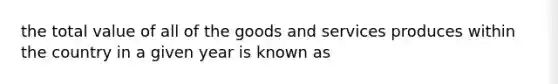 the total value of all of the goods and services produces within the country in a given year is known as