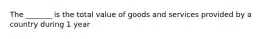 The _______ is the total value of goods and services provided by a country during 1 year