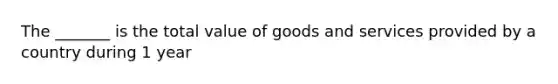 The _______ is the total value of goods and services provided by a country during 1 year