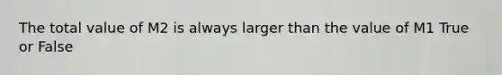 The total value of M2 is always larger than the value of M1 True or False