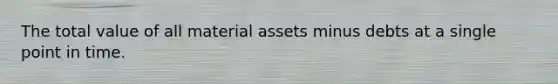 The total value of all material assets minus debts at a single point in time.