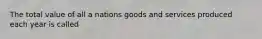 The total value of all a nations goods and services produced each year is called