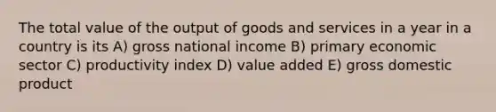 The total value of the output of goods and services in a year in a country is its A) gross national income B) primary economic sector C) productivity index D) value added E) gross domestic product