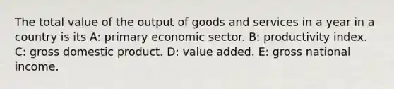 The total value of the output of goods and services in a year in a country is its A: primary economic sector. B: productivity index. C: gross domestic product. D: value added. E: gross national income.