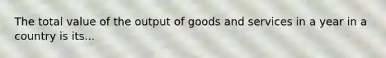 The total value of the output of goods and services in a year in a country is its...