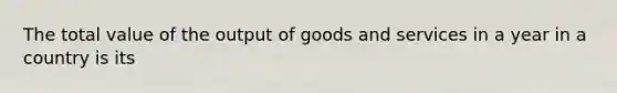 The total value of the output of goods and services in a year in a country is its