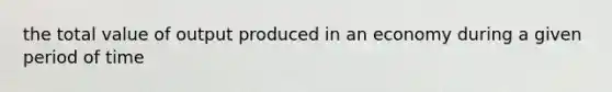 the total value of output produced in an economy during a given period of time