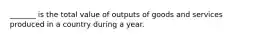 _______ is the total value of outputs of goods and services produced in a country during a year.