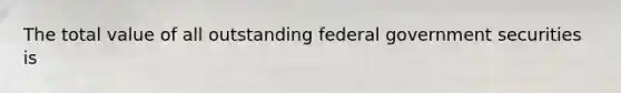 The total value of all outstanding federal government securities is